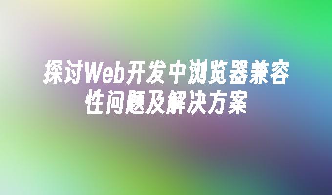 探讨Web开发中浏览器兼容性问题及解决方案-JieYingAI捷鹰AI