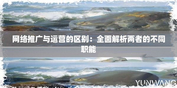 网络推广与运营的区别：全面解析两者的不同职能-JieYingAI捷鹰AI